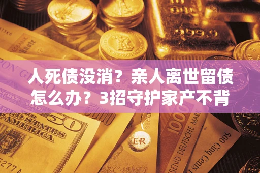 济南人死债没消？亲人离世留债怎么办？3招守护家产不背锅