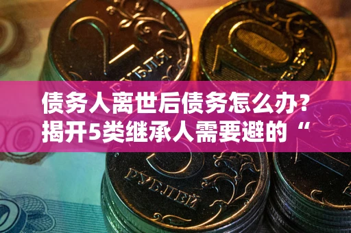 济南债务人离世后债务怎么办？揭开5类继承人需要避的“坑”