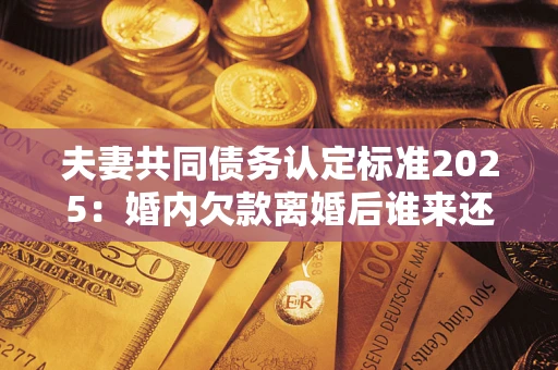 济南夫妻共同债务认定标准2025:婚内欠款离婚后谁来还? 济南夫妻共同债务认定标准2025:婚内欠款离婚后谁来还?