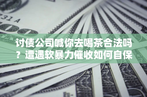 济南讨债公司喊你去喝茶合法吗？遭遇软暴力催收如何自保？