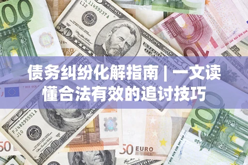 济南债务纠纷化解指南 | 一文读懂合法有效的追讨技巧