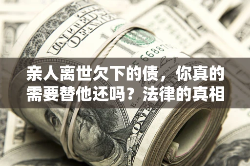 济南亲人离世欠下的债，你真的需要替他还吗？法律的真相或许与你想的不一样